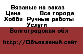 Вязаные на заказ › Цена ­ 800 - Все города Хобби. Ручные работы » Услуги   . Волгоградская обл.